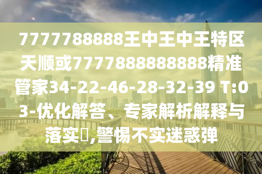 7777788888王中王中王特區(qū)天順或7777888888888精準(zhǔn)管家34-22-46-28-32-39 T:03-優(yōu)化解答、專(zhuān)家解析解釋與落實(shí)?,警惕不實(shí)迷惑彈