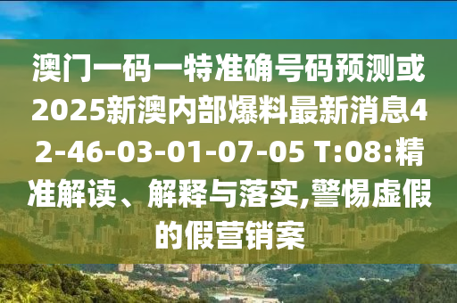 澳門一碼一特準確號碼預(yù)測或2025新澳內(nèi)部爆料最新消息42-46-03-01-07-05 T:08:精準解讀、解釋與落實,警惕虛假的假營銷案