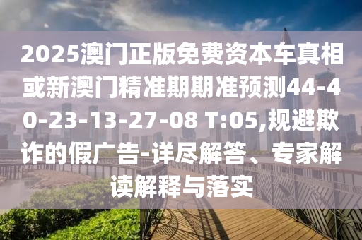 2025澳門正版免費資本車真相或新澳門精準期期準預測44-40-23-13-27-08 T:05,規(guī)避欺詐的假廣告-詳盡解答、專家解讀解釋與落實