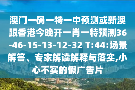 澳門一碼一特一中預(yù)測(cè)或新澳跟香港今晚開一肖一特預(yù)測(cè)36-46-15-13-12-32 T:44:場景解答、專家解讀解釋與落實(shí),小心不實(shí)的假廣告片