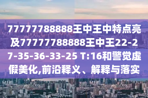 77777788888王中王中特點(diǎn)亮及77777788888王中王22-27-35-36-33-25 T:16和警覺虛假美化,前沿釋義、解釋與落實(shí)