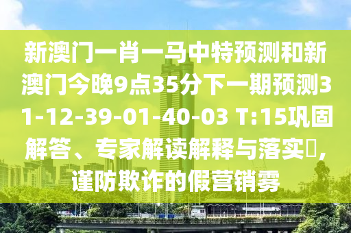 新澳門一肖一馬中特預測和新澳門今晚9點35分下一期預測31-12-39-01-40-03 T:15鞏固解答、專家解讀解釋與落實?,謹防欺詐的假營銷霧