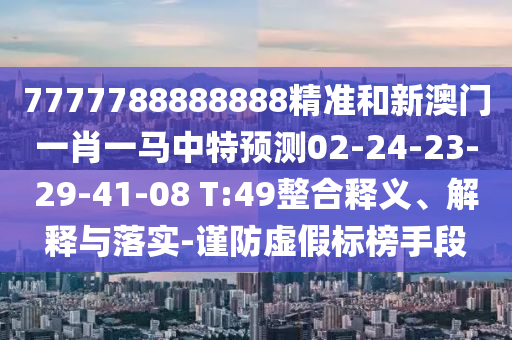 7777788888888精準和新澳門一肖一馬中特預測02-24-23-29-41-08 T:49整合釋義、解釋與落實-謹防虛假標榜手段