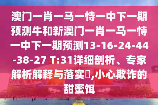 澳門一肖一馬一恃一中下一期預(yù)測牛和新澳門一肖一馬一恃一中下一期預(yù)測13-16-24-44-38-27 T:31詳細(xì)剖析、專家解析解釋與落實?,小心欺詐的甜蜜餌