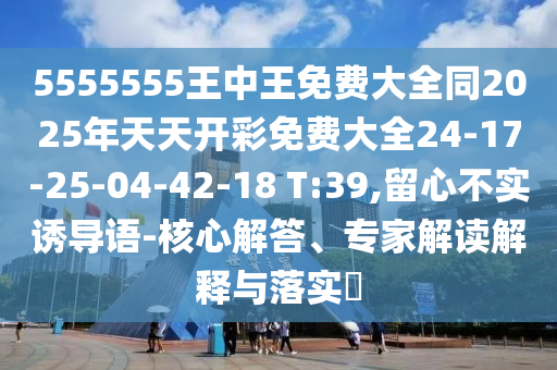 5555555王中王免費(fèi)大全同2025年天天開(kāi)彩免費(fèi)大全24-17-25-04-42-18 T:39,留心不實(shí)誘導(dǎo)語(yǔ)-核心解答、專家解讀解釋與落實(shí)?