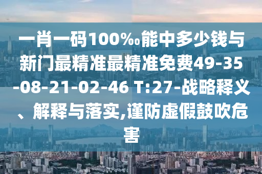 一肖一碼100‰能中多少錢(qián)與新門(mén)最精準(zhǔn)最精準(zhǔn)免費(fèi)49-35-08-21-02-46 T:27-戰(zhàn)略釋義、解釋與落實(shí),謹(jǐn)防虛假鼓吹危害