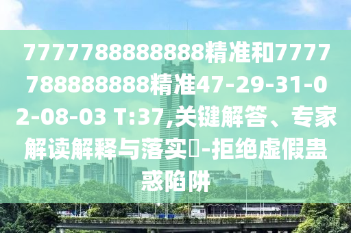 7777788888888精準和7777788888888精準47-29-31-02-08-03 T:37,關鍵解答、專家解讀解釋與落實?-拒絕虛假蠱惑陷阱