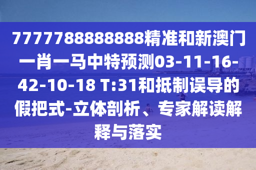 7777788888888精準和新澳門一肖一馬中特預測03-11-16-42-10-18 T:31和抵制誤導的假把式-立體剖析、專家解讀解釋與落實
