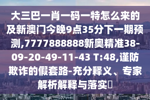 大三巴一肖一碼一特怎么來(lái)的及新澳門(mén)今晚9點(diǎn)35分下一期預(yù)測(cè),7777888888新奧精準(zhǔn)38-09-20-49-11-43 T:48,謹(jǐn)防欺詐的假套路-充分釋義、專(zhuān)家解析解釋與落實(shí)?