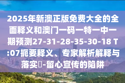 2025年新澳正版免費(fèi)大全的全面釋義和澳門(mén)一碼一特一中一期預(yù)測(cè)27-31-28-35-30-18 T:07扼要釋義、專(zhuān)家解析解釋與落實(shí)?-留心宣傳的陷阱