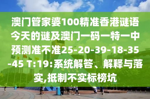 澳門(mén)管家婆100精準(zhǔn)香港謎語(yǔ)今天的謎及澳門(mén)一碼一特一中預(yù)測(cè)準(zhǔn)不準(zhǔn)25-20-39-18-35-45 T:19:系統(tǒng)解答、解釋與落實(shí),抵制不實(shí)標(biāo)榜坑