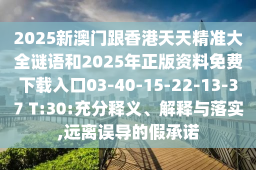 2025新澳門跟香港天天精準(zhǔn)大全謎語和2025年正版資料免費下載入口03-40-15-22-13-37 T:30:充分釋義、解釋與落實,遠(yuǎn)離誤導(dǎo)的假承諾