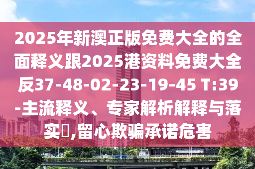 2025年新澳正版免費大全的全面釋義跟2025港資料免費大全反37-48-02-23-19-45 T:39-主流釋義、專家解析解釋與落實?,留心欺騙承諾危害