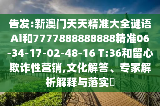 告發(fā):新澳門(mén)天天精準(zhǔn)大全謎語(yǔ)Ai和7777888888888精準(zhǔn)06-34-17-02-48-16 T:36和留心欺詐性營(yíng)銷(xiāo),文化解答、專(zhuān)家解析解釋與落實(shí)?