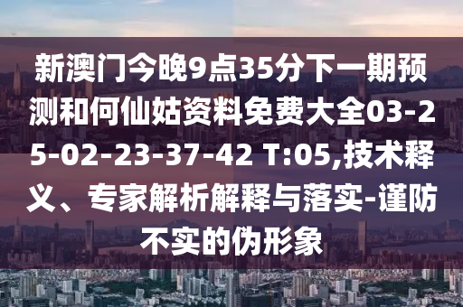 新澳門今晚9點(diǎn)35分下一期預(yù)測和何仙姑資料免費(fèi)大全03-25-02-23-37-42 T:05,技術(shù)釋義、專家解析解釋與落實(shí)-謹(jǐn)防不實(shí)的偽形象