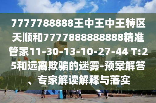 7777788888王中王中王特區(qū)天順和7777888888888精準管家11-30-13-10-27-44 T:25和遠離欺騙的迷霧-預案解答、專家解讀解釋與落實