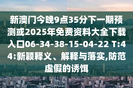 新澳門今晚9點(diǎn)35分下一期預(yù)測(cè)或2025年免費(fèi)資料大全下載入口06-34-38-15-04-22 T:44:新穎釋義、解釋與落實(shí),防范虛假的誘餌