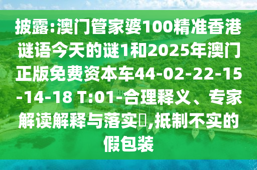 披露:澳門(mén)管家婆100精準(zhǔn)香港謎語(yǔ)今天的謎1和2025年澳門(mén)正版免費(fèi)資本車(chē)44-02-22-15-14-18 T:01-合理釋義、專(zhuān)家解讀解釋與落實(shí)?,抵制不實(shí)的假包裝