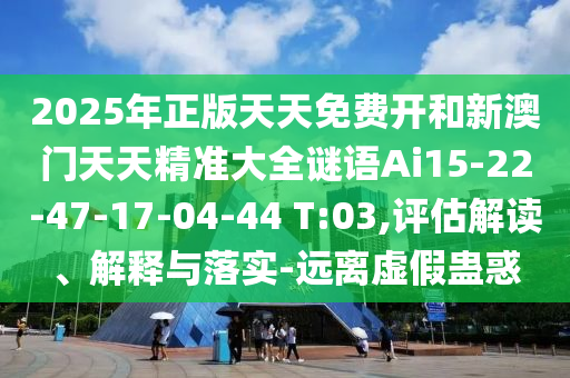 2025年正版天天免費(fèi)開和新澳門天天精準(zhǔn)大全謎語Ai15-22-47-17-04-44 T:03,評(píng)估解讀、解釋與落實(shí)-遠(yuǎn)離虛假蠱惑