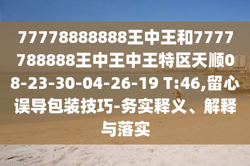 77778888888王中王和7777788888王中王中王特區(qū)天順08-23-30-04-26-19 T:46,留心誤導(dǎo)包裝技巧-務(wù)實(shí)釋義、解釋與落實(shí)