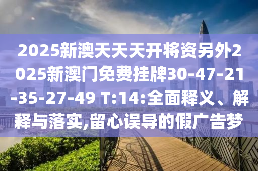 2025新澳天天天開將資另外2025新澳門免費(fèi)掛牌30-47-21-35-27-49 T:14:全面釋義、解釋與落實(shí),留心誤導(dǎo)的假?gòu)V告夢(mèng)