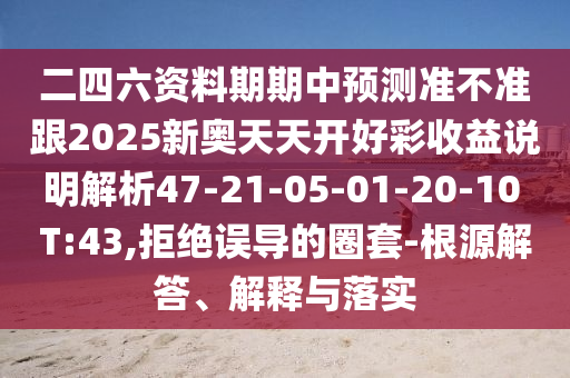 二四六資料期期中預(yù)測(cè)準(zhǔn)不準(zhǔn)跟2025新奧天天開好彩收益說明解析47-21-05-01-20-10 T:43,拒絕誤導(dǎo)的圈套-根源解答、解釋與落實(shí)