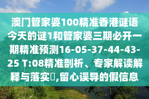 澳門管家婆100精準(zhǔn)香港謎語今天的謎1和管家婆三期必開一期精準(zhǔn)預(yù)測16-05-37-44-43-25 T:08精準(zhǔn)剖析、專家解讀解釋與落實?,留心誤導(dǎo)的假信息