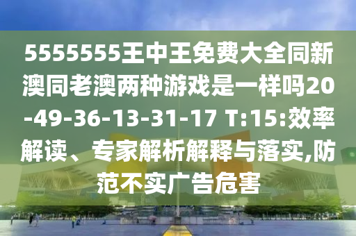 5555555王中王免費大全同新澳同老澳兩種游戲是一樣嗎20-49-36-13-31-17 T:15:效率解讀、專家解析解釋與落實,防范不實廣告危害