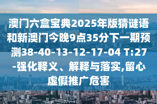 澳門六盒寶典2025年版猜謎語和新澳門今晚9點35分下一期預測38-40-13-12-17-04 T:27-強化釋義、解釋與落實,留心虛假推廣危害