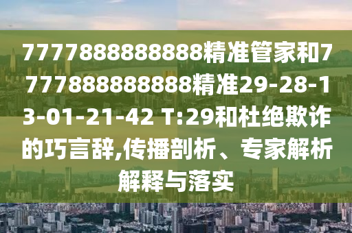 7777888888888精準管家和7777888888888精準29-28-13-01-21-42 T:29和杜絕欺詐的巧言辭,傳播剖析、專家解析解釋與落實