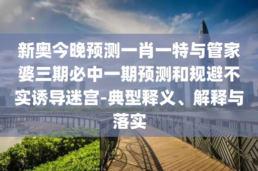 新奧今晚預(yù)測一肖一特與管家婆三期必中一期預(yù)測和規(guī)避不實(shí)誘導(dǎo)迷宮-典型釋義、解釋與落實(shí)