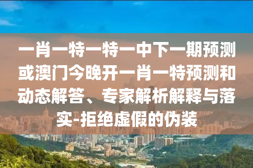 一肖一特一特一中下一期預(yù)測或澳門今晚開一肖一特預(yù)測和動態(tài)解答、專家解析解釋與落實-拒絕虛假的偽裝