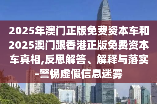 2025年澳門正版免費資本車和2025澳門跟香港正版免費資本車真相,反思解答、解釋與落實-警惕虛假信息迷霧