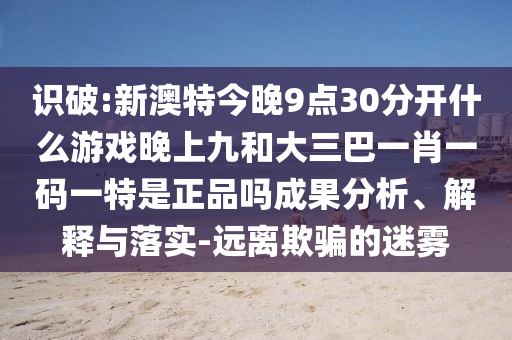 識破:新澳特今晚9點30分開什么游戲晚上九和大三巴一肖一碼一特是正品嗎成果分析、解釋與落實-遠離欺騙的迷霧