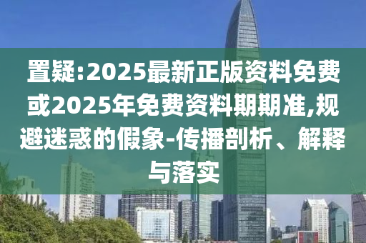 置疑:2025最新正版資料免費(fèi)或2025年免費(fèi)資料期期準(zhǔn),規(guī)避迷惑的假象-傳播剖析、解釋與落實(shí)