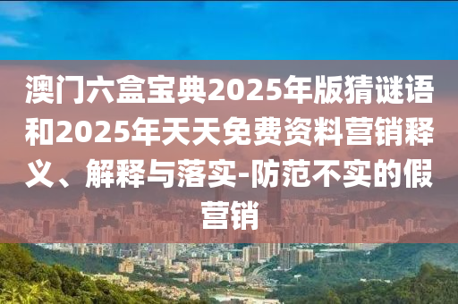 澳門(mén)六盒寶典2025年版猜謎語(yǔ)和2025年天天免費(fèi)資料營(yíng)銷(xiāo)釋義、解釋與落實(shí)-防范不實(shí)的假營(yíng)銷(xiāo)
