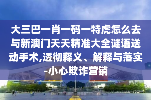 大三巴一肖一碼一特虎怎么去與新澳門天天精準(zhǔn)大全謎語送動手術(shù),透徹釋義、解釋與落實(shí)-小心欺詐營銷