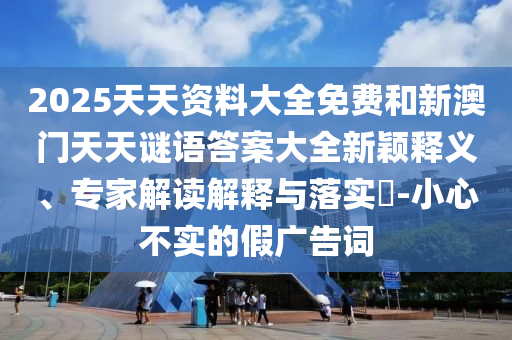 2025天天資料大全免費(fèi)和新澳門天天謎語(yǔ)答案大全新穎釋義、專家解讀解釋與落實(shí)?-小心不實(shí)的假?gòu)V告詞