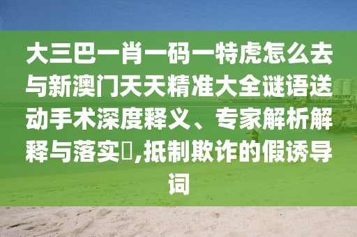 大三巴一肖一碼一特虎怎么去與新澳門天天精準大全謎語送動手術(shù)深度釋義、專家解析解釋與落實?,抵制欺詐的假誘導(dǎo)詞