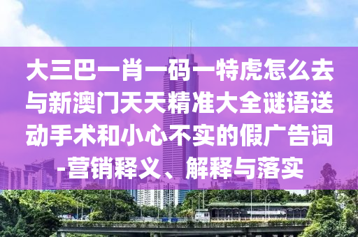 大三巴一肖一碼一特虎怎么去與新澳門天天精準大全謎語送動手術(shù)和小心不實的假廣告詞-營銷釋義、解釋與落實