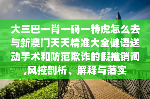 大三巴一肖一碼一特虎怎么去與新澳門天天精準大全謎語送動手術(shù)和防范欺詐的假推銷詞,風控剖析、解釋與落實