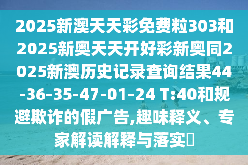 2025新澳天天彩免費(fèi)粒303和2025新奧天天開好彩新奧同2025新澳歷史記錄查詢結(jié)果44-36-35-47-01-24 T:40和規(guī)避欺詐的假廣告,趣味釋義、專家解讀解釋與落實(shí)?