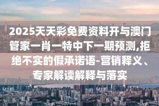 2025天天彩免費資料開與澳門管家一肖一特中下一期預測,拒絕不實的假承諾語-營銷釋義、專家解讀解釋與落實