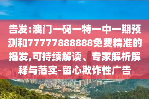 告發(fā):澳門一碼一特一中一期預(yù)測和77777888888免費精準(zhǔn)的揭發(fā),可持續(xù)解讀、專家解析解釋與落實-留心欺詐性廣告