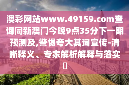 澳彩網(wǎng)站www.49159.соm查詢同新澳門今晚9點(diǎn)35分下一期預(yù)測(cè)及,警惕夸大其詞宣傳-清晰釋義、專家解析解釋與落實(shí)?