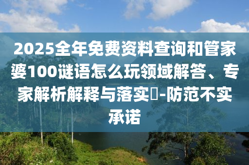2025全年免費資料查詢和管家婆100謎語怎么玩領域解答、專家解析解釋與落實?-防范不實承諾