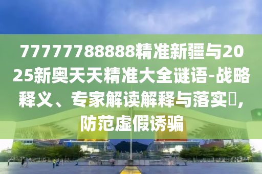 77777788888精準(zhǔn)新疆與2025新奧天天精準(zhǔn)大全謎語(yǔ)-戰(zhàn)略釋義、專家解讀解釋與落實(shí)?,防范虛假誘騙
