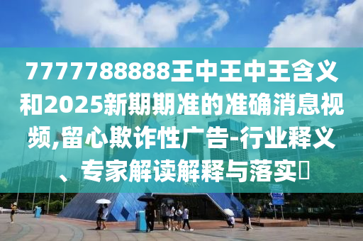 7777788888王中王中王含義和2025新期期準(zhǔn)的準(zhǔn)確消息視頻,留心欺詐性廣告-行業(yè)釋義、專家解讀解釋與落實?