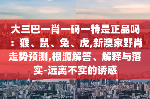 大三巴一肖一碼一特是正品嗎：猴、鼠、兔、虎,新澳家野肖走勢預(yù)測,根源解答、解釋與落實-遠(yuǎn)離不實的誘惑