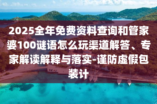 2025全年免費(fèi)資料查詢和管家婆100謎語(yǔ)怎么玩渠道解答、專(zhuān)家解讀解釋與落實(shí)-謹(jǐn)防虛假包裝計(jì)